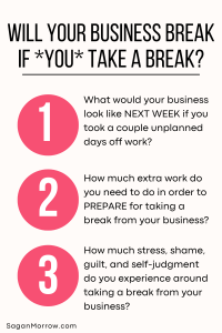 Will your business break if YOU take a break? 1. What would your business look like NEXT WEEK if you took a couple unplanned days off work? 2. How much extra work do you need to do in order to PREPARE for taking a break from your business? 3. How much stress, shame, guilt, and self-judgment do you experience around taking a break from your business? (Infographic answering the question: If I take a break from my business, will my business break?)