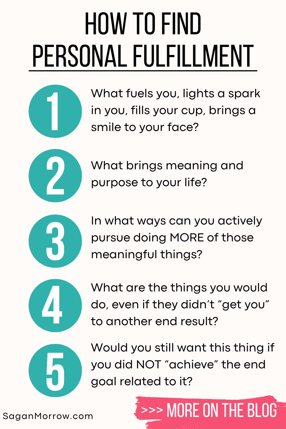 How to find personal fulfillment infographic 1) What fuels you, lights a spark in you, fills your cup, brings a smile to your face? 2) What brings meaning and purpose to your life? 3) In what ways can you actively pursue doing MORE of those meaningful things? 4) What are the things you would do, even if they didn’t “get you” to an end result? 5) Would you still want this thing if you did NOT “achieve” the end goal related to it?