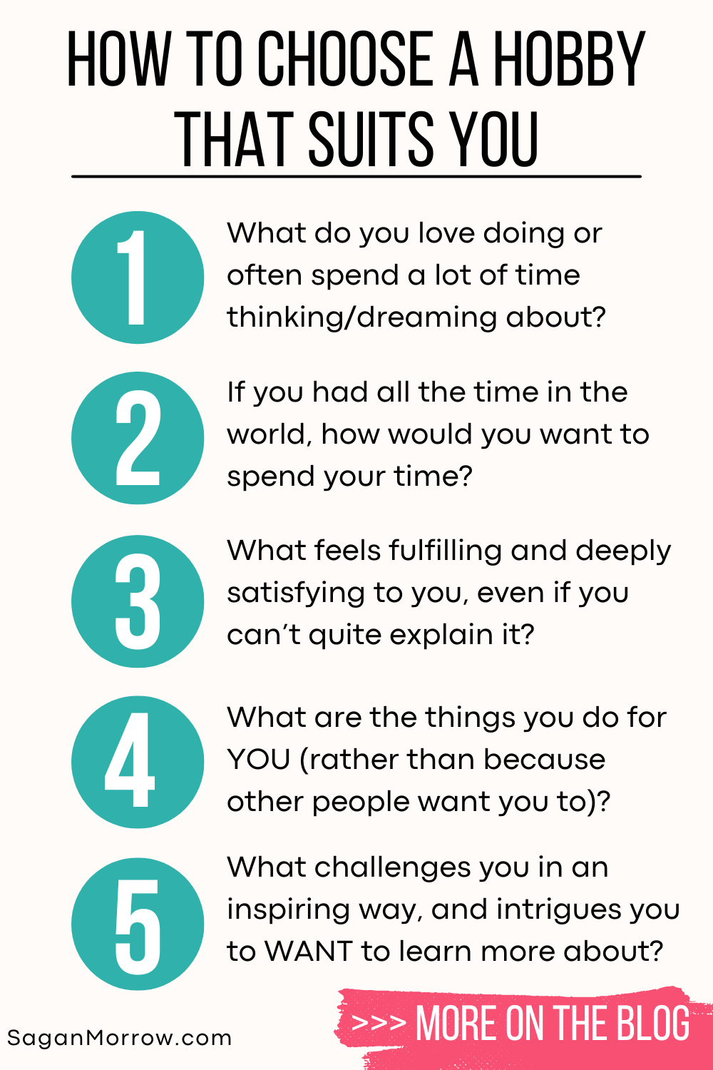 How to choose a hobby that suits you infographic for blog post: 1) What do you love doing or spend a lot of time thinking/dreaming about? 2) If you had all the time in the world, how would you want to spend your time? 3) What feels fulfilling and deeply satisfying to you, even if you can’t quite explain it? 4) What are the things you do for YOU (rather than because other people want you to)? 5) What challenges you in an inspiring way, and intrigues you to WANT to learn more about?