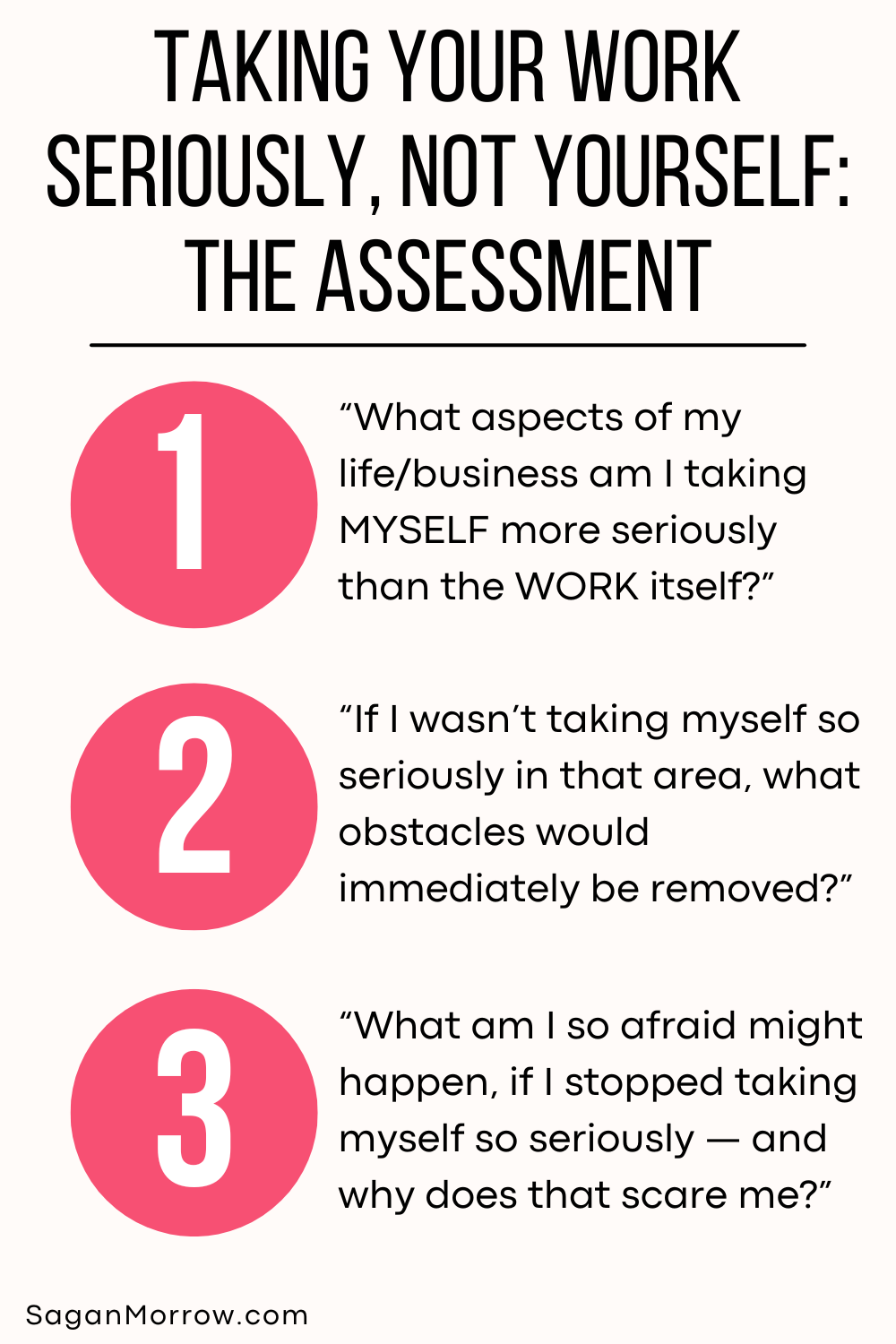 Taking your work seriously, not yourself: the assessment. 1. What aspects of my life/business am I taking MYSELF more seriously than the WORK itself? 2. If I wasn’t taking myself so seriously in that area, what obstacles would be immediately removed? 3. What am I so afraid might happen, if I stopped taking myself so seriously — and why does that scare me?”