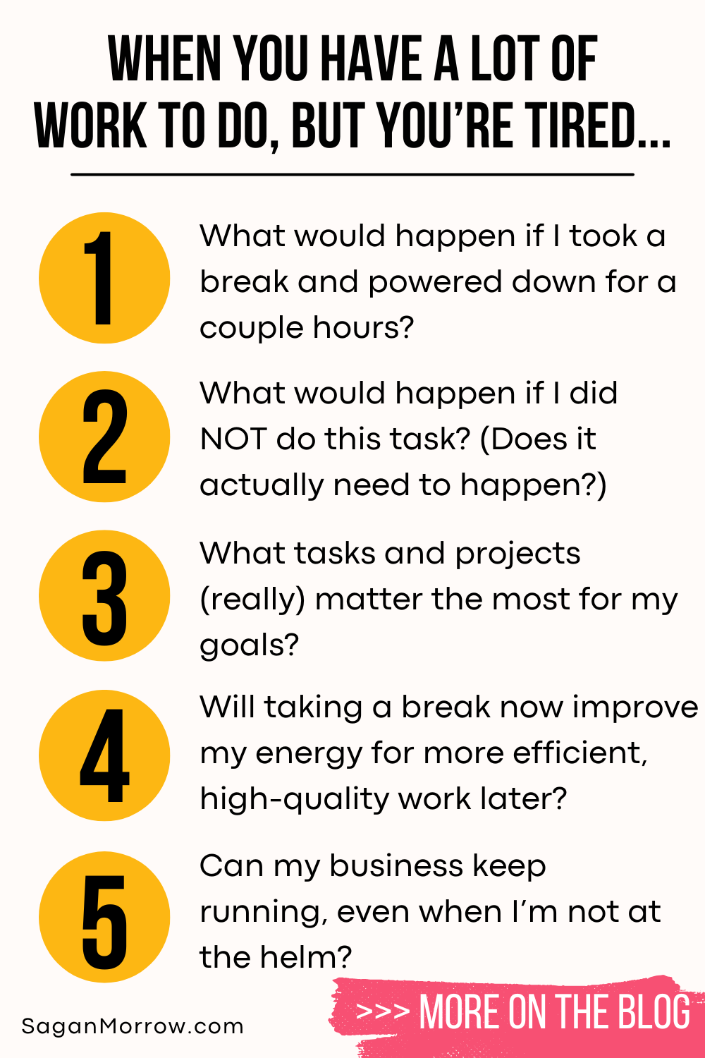 When you have a lot of work to do, but you’re tired infographic: 1. What would happen if I took a break and powered down for a couple hours? 2. What would happen if I did NOT do this task? (Does it actually need to happen?) 3. What tasks and projects (really) matter the most for my goals? 4. Will taking a break now improve my energy for more efficient, high quality work later? 5. Can my business keep running, even when I’m not at the helm? 