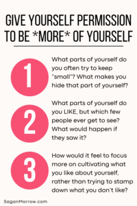 Give yourself permission to be MORE of yourself: 1) What parts of yourself do you often to try keep “small”? What makes you hide that part of yourself? 2) What parts of yourself do you LIKE, but which few people ever get to see? What would happen if they saw it? 3) How would it feel to focus more on cultivating what you like about yourself, rather than trying to stamp down what you don’t like?
