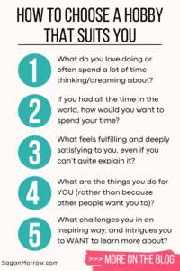 How to choose a hobby that suits you: the infographic... 1) What do you love doing or spend a lot of time thinking/dreaming about? 2) If you had all the time in the world, how would you want to spend your time? 3) What feels fulfilling and deeply satisfying to you, even if you can’t quite explain it? 4) What are the things you do for YOU (rather than because other people want you to)? 5) What challenges you in an inspiring way, and intrigues you to WANT to learn more about?