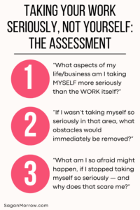 Taking your work seriously, not yourself: the assessment. 1. What aspects of my life/business am I taking MYSELF more seriously than the WORK itself? 2. If I wasn’t taking myself so seriously in that area, what obstacles would be immediately removed? 3. What am I so afraid might happen, if I stopped taking myself so seriously — and why does that scare me?”