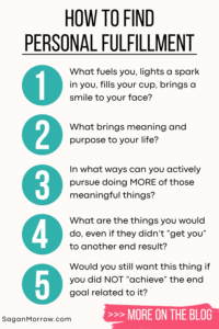 How to find personal fulfillment (infographic)... 1) What fuels you, lights a spark in you, fills your cup, brings a smile to your face? 2) What brings meaning and purpose to your life? 3) In what ways can you actively pursue doing MORE of those meaningful things? 4) What are the things you would do, even if they didn’t “get you” to an end result? 5) Would you still want this thing if you did NOT “achieve” the end goal related to it?