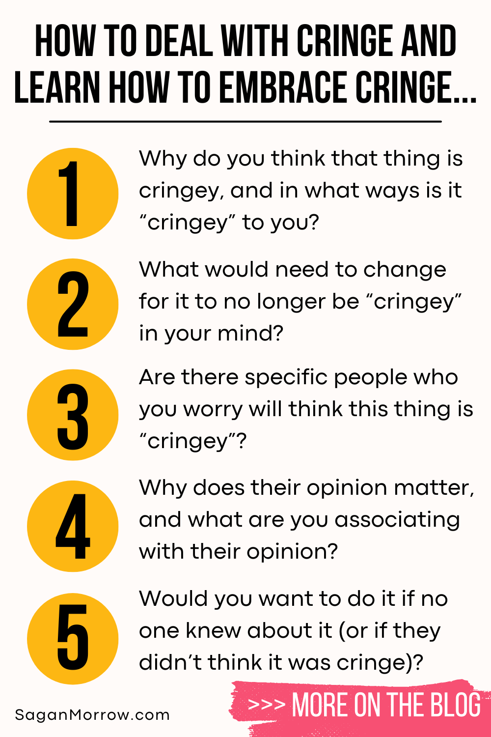 How to deal with cringe and learning how to embrace cringe infographic: 1. Why do you think that thing is cringey, in what ways is it cringey to you? 2. What would need to change for it to no longer be cringey in your mind? 3. Are there specific people who you worry will think this thing is cringey? 4. Why does their opinion matter, and what are you associating with their opinion? 5. Would you want to do it if no one knew about it (or if they didn’t think it was cringe)? More on the blog at SaganMorrow.com