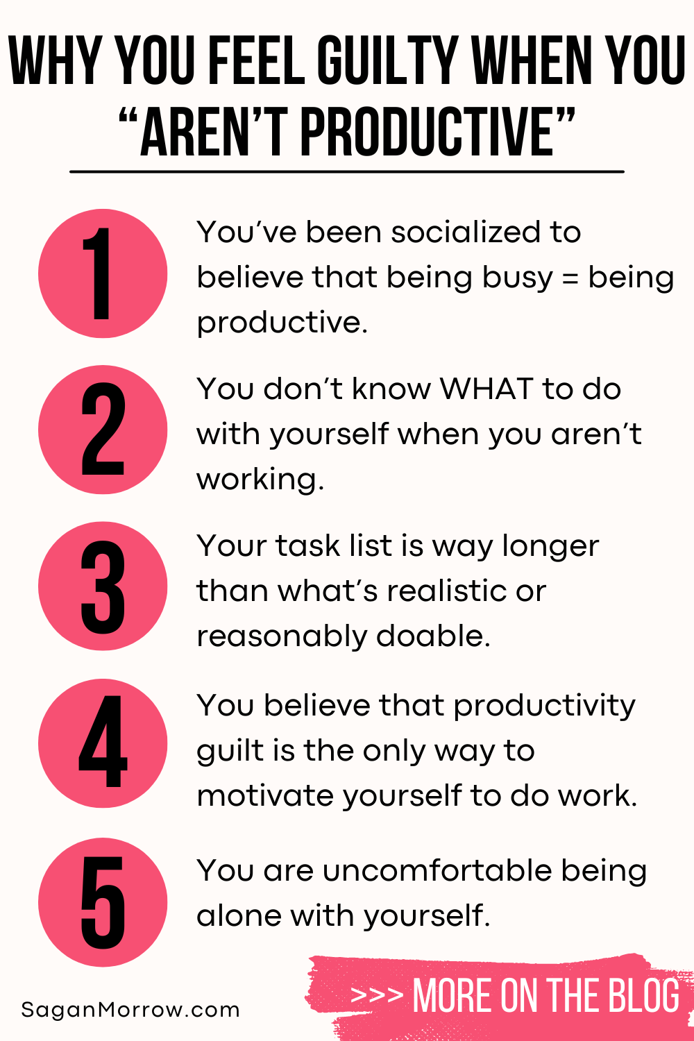 Why you feel guilty when you aren’t productive infographic: 1. You’ve been socialized to believe that being busy = being productive. 2. You don’t know what to do with yourself when you aren’t working. 3. Your task list is way longer than what’s realistic or reasonably doable. 4. You believe that productivity guilt is the only way to motivate yourself to do work. 5. You are uncomfortable being alone with yourself. More on this in the SaganMorrow.com blog!