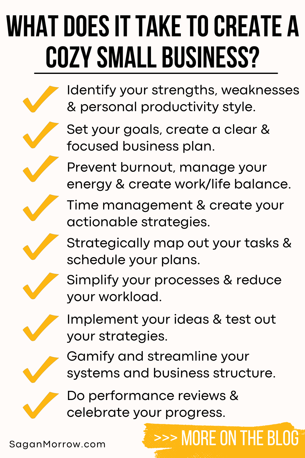 What does it take to create a cozy small business infographic 1. Identify your strengths, weaknesses, and personal productivity style. 2. Set your goals, create a clear and focused business plan. 3. Prevent burnout, manage your energy and create work/life balance. 4. Time management and create your actionable strategies. 5. Strategically map out your tasks and schedule your plans. 6. Simplify your processes and reduce your workload. 7. Implement your ideas and test out your strategies. 8. Gamify and streamline your systems and business structure. 9. Do performance reviews and celebrate your progress. Learn more on the anti hustle business blog at SaganMorrow.com