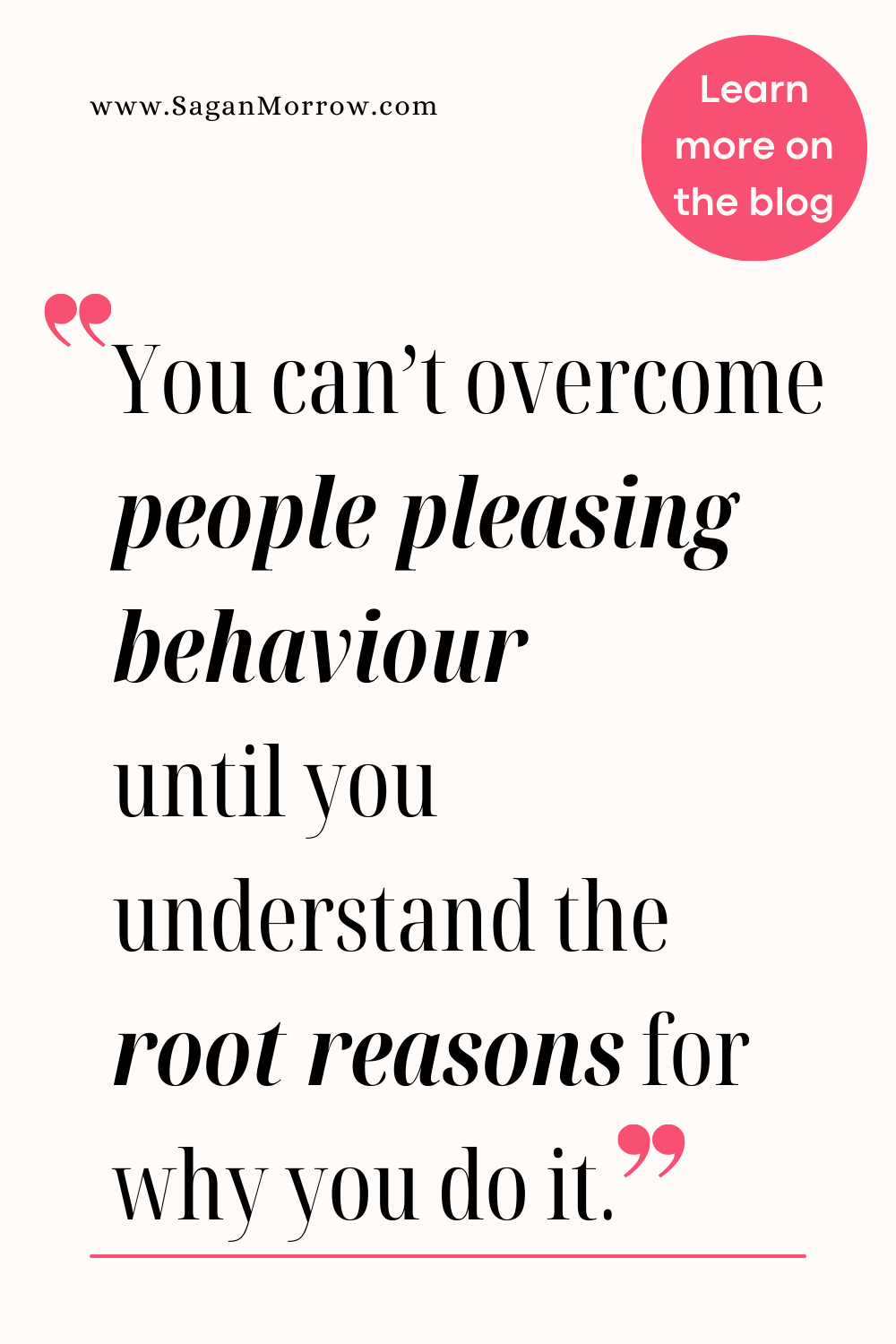 People pleasing quote: “You can’t overcome people pleasing behaviour until you understand the root seasons for why you do it.” More on the personal development blog at SaganMorrow.com