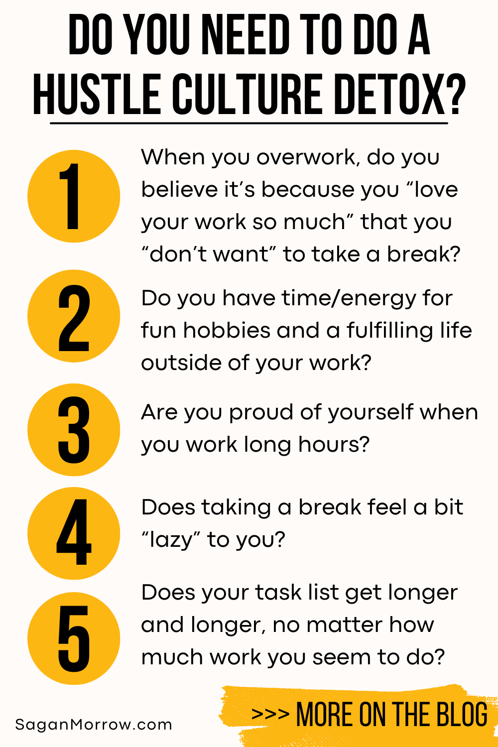 Do you need to do a hustle culture detox? 1) When you overwork, do you believe it’s because you “love your work so much” that you “don’t want” to take a break? 2) Do you have time/energy for fun hobbies and a fulfilling life outside of your work? 3) Are you proud of yourself when you work long hours? 4) Does taking a break feel a bit “lazy” to you? 5) Does your task list get longer and longer, no matter how much work you seem to do? More on the anti hustle productivity blog at SaganMorrow.com