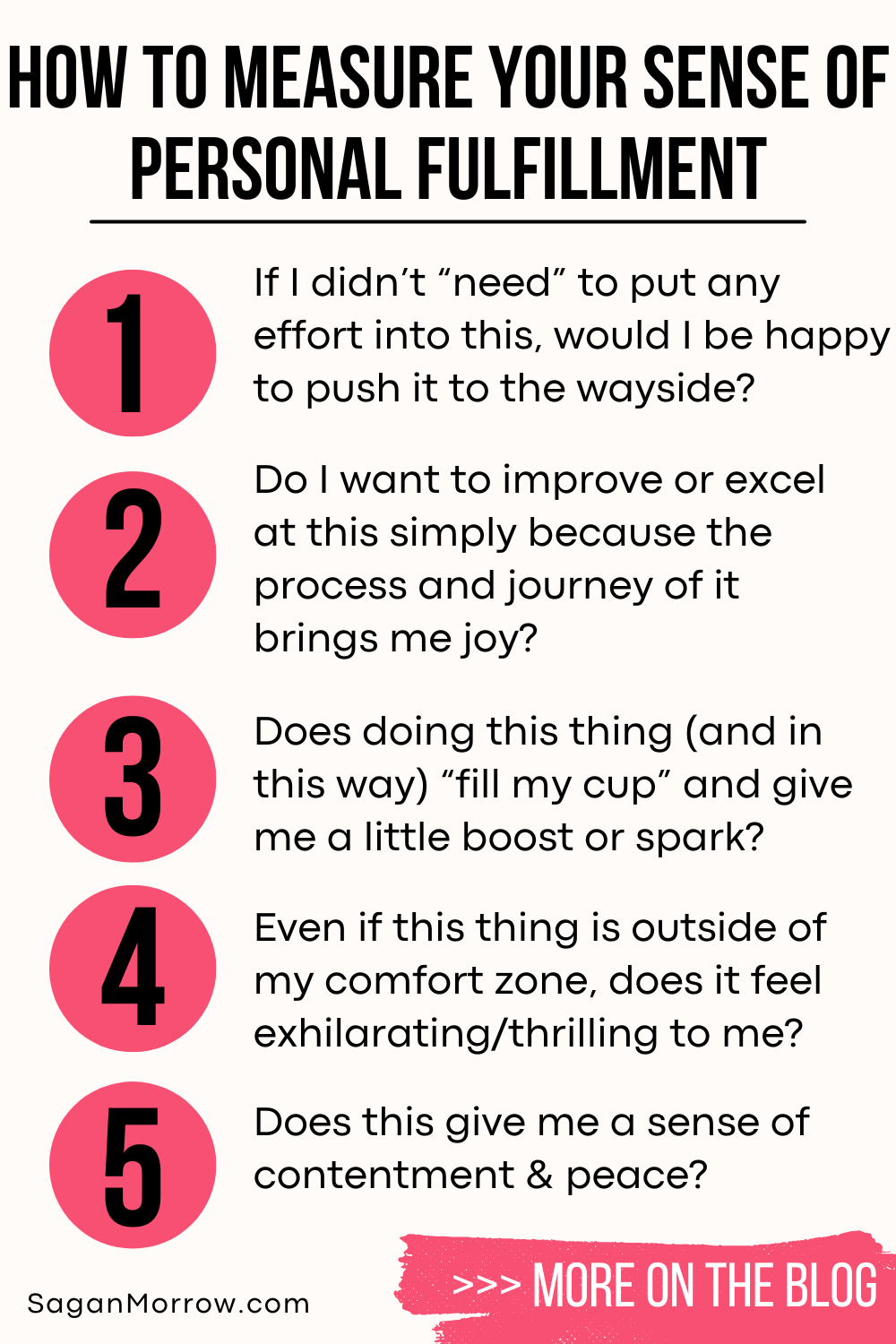 How to measure your sense of personal fulfillment infographic: 1. If I didn’t need to put any effort into this, would I be happy to push it to the wayside? 2. Do I want to improve or excel at this simply because the process and journey of it brings me joy? 3. Does doing this thing (and in this way) fill my cup and give me a little boost or spark? 4. Even if this thing is outside of my comfort zone, does it feel exhilarating/thrilling to me? 5. Does this give me a sense of contentment and peace? More on the blog...