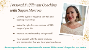 Personal fulfillment coaching with Sagan Morrow: quit the cycle of negative self-talk and beating yourself up... Make the right-for-you choices, at THIS stage of your life... Improve your relationship with yourself... Treat yourself with the same kindness and compassion that you treat your loved ones... because you deserve to experience the internal and external change that you desire.