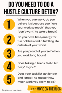 Do you need to do a hustle culture detox? 1) When you overwork, do you believe it’s because you “love your work so much” that you “don’t want” to take a break? 2) Do you have time/energy for fun hobbies and a fulfilling life outside of your work? 3) Are you proud of yourself when you work long hours? 4) Does taking a break feel a bit “lazy” to you? 5) Does your task list get longer and longer, no matter how much work you seem to do? More on the anti hustle productivity blog at SaganMorrow.com
