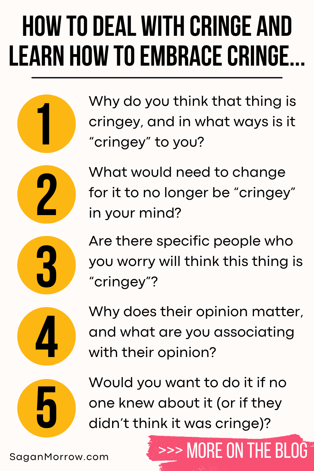 How to deal with cringe and learning how to embrace cringe: the infographic. 1. Why do you think that thing is cringey, in what ways is it cringey to you? 2. What would need to change for it to no longer be cringey in your mind? 3. Are there specific people who you worry will think this thing is cringey? 4. Why does their opinion matter, and what are you associating with their opinion? 5. Would you want to do it if no one knew about it (or if they didn’t think it was cringe)? More on the blog at SaganMorrow.com