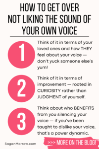How to get over not liking the sound of your own voice infographic — Mindset shift 1: Think of it in terms of your loved ones and how THEY feel about your voice. Don’t yuck someone else’s yum! Mindset shift 2: Think of it in terms of improvement, rooted in curiosity rather than judgment of yourself. Mindset shift 3: Think about who benefits from you silencing your voice. If you’ve been taught to dislike your voice, that’s a power dynamic.
