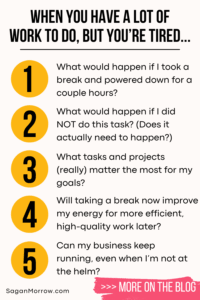 When you have a lot of work to do, but you’re tired infographic: 1. What would happen if I took a break and powered down for a couple hours? 2. What would happen if I did NOT do this task? (Does it actually need to happen?) 3. What tasks and projects (really) matter the most for my goals? 4. Will taking a break now improve my energy for more efficient, high quality work later? 5. Can my business keep running, even when I’m not at the helm?