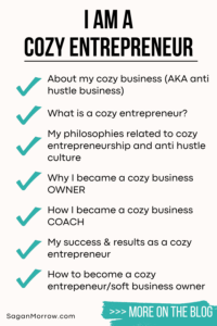 I am a cozy entrepreneur infographic: About my cozy business (AKA anti hustle business). What is a cozy entrepreneur? My philosophies related to cozy entrepreneurship and anti hustle culture. Why I became a cozy business owner. How I became a cozy business coach. My success and results as a cozy entrepreneur. How to become a cozy entrepreneur/soft business owner.