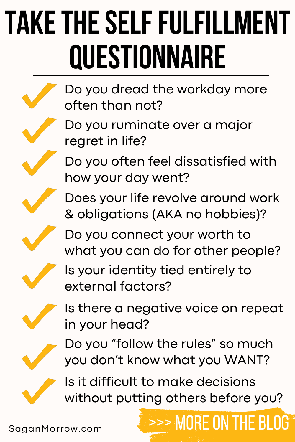 Take the self fulfillment questionnaire: 1. Do you dread the workday more often than not? 2. Do you ruminate over a major regret in life? 3. Do you often feel dissatisfied with how your day went? 4. Does your life revolve around work and obligations (AKA no hobbies)? 5. Do you connect your worth to what you can do for other people? 6. Is your identity tied entirely to external factors? 7. Is there a negative voice on repeat in your head? 8. Do you “follow the rules” so much that you don’t know what you WANT? 9. Is it difficult to make decisions without putting others before you? Learn more on the self improvement tips blog at SaganMorrow.com