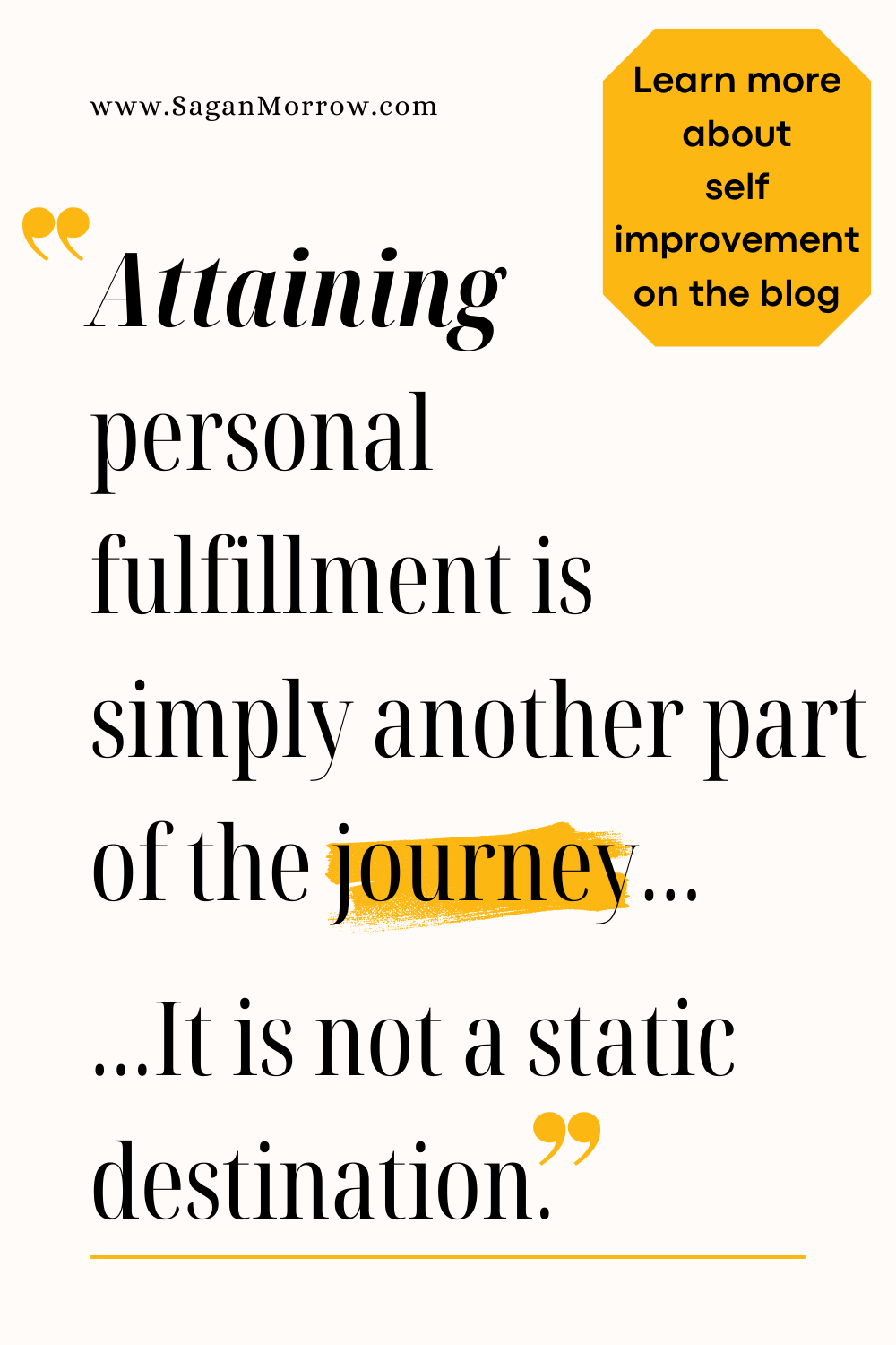 “Attaining personal fulfillment is simply another part of the journey… It is not a static destination.” Get more personal fulfillment quotes and tips on the self improvement blog at SaganMorrow.com