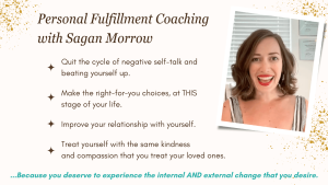 Personal Fulfillment Coaching with Sagan Morrow: Quit the cycle of negative self talk and beating yourself up... Make the right-for-you choices at THIS stage of your life... Improve your relationship with yourself... Treat yourself with the same kindness and compassion that you treat your loved ones. Because you deserve to experience the internal AND external change that you desire!