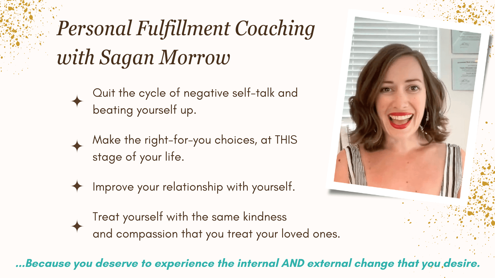 Personal Fulfillment Coaching with Sagan Morrow: Quit the cycle of negative self talk and beating yourself up... Make the right-for-you choices at THIS stage of your life... Improve your relationship with yourself... Treat yourself with the same kindness and compassion that you treat your loved ones. Because you deserve to experience the internal AND external change that you desire!